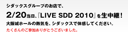 シダックスグループのお店で、2/20当日、『LIVE SDD 2010』を生中継！大阪城ホールの熱気を、シダックスで体感してください。　たくさんのご参加ありがとうございました。