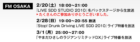 FM OSAKA　2/20（土）18：00～21：00　『LIVE SDD STUDIO 2010』をバックステージから生放送　たくさんのご参加ありがとうございました。　2/28（日）19：00～20：55 放送『Stop! Drunk Driving LIVE SDD 2010』ライブ特番を放送　3/1（月）25：00～27：00「やまだひさしのラジアンリミテッドDX」ライブ特番を放送