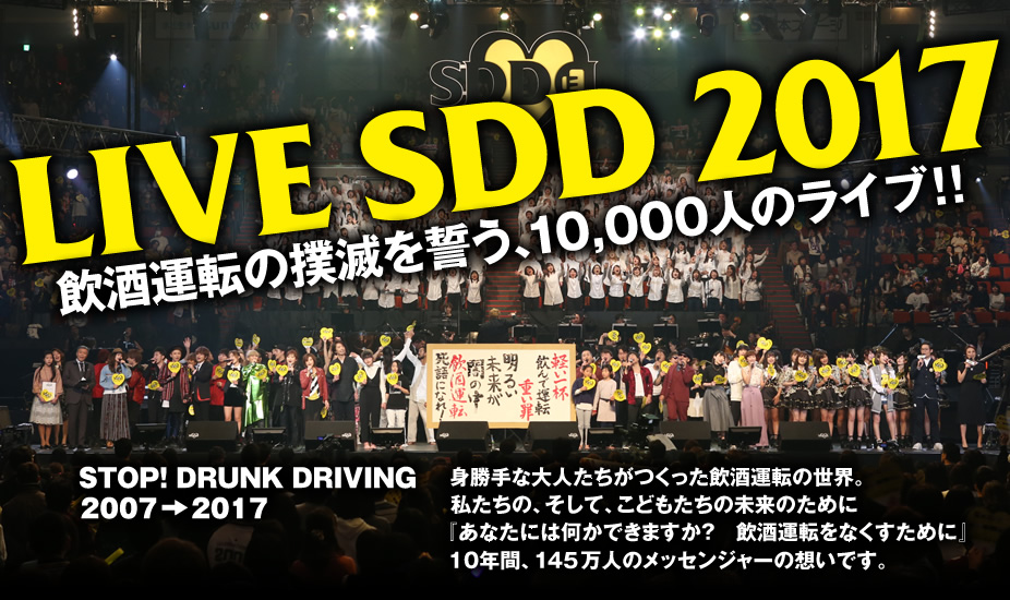 LIVE SDD 2017　STOP! DRUNK DRIVING 2007→2017　身勝手な大人たちがつくった飲酒運転の世界。私たちの、そして、こどもたちの未来のために『あなたには何かできますか？　飲酒運転をなくすために』10年間、145万人のメッセンジャーの想いです。