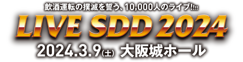 LIVE SDD 2024 飲酒運転の撲滅を誓う、10,000人のライブ！！！2024.3.9（土） 大阪城ホール
