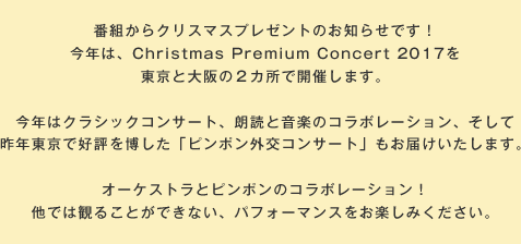 番組からクリスマスプレゼントのお知らせです！今年は、Christmas Premium Concert 2017を東京と大阪の２カ所で開催します。今年はクラシックコンサート、朗読と音楽のコラボレーション、そして昨年東京で好評を博した「ピンポン外交コンサート」もお届けいたします。オーケストラとピンポンのコラボレーション！他では観ることができない、パフォーマンスをお楽しみください。