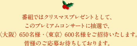 番組ではクリスマスプレゼントとして、このプレミアムコンサートに抽選で、〈大阪〉650名様・〈東京〉600名様をご招待いたします。皆様のご応募お待ちしております。