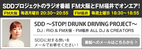SDDプロジェクトのラジオ番組 FM大阪とFM福井でオンエア！FM大阪:毎週月曜日 20：30～20：55　FM福井:毎週土曜日 18：30～18：55　SDD ～STOP! DRUNK DRIVING PROJECT～